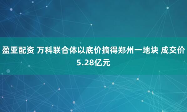 盈亚配资 万科联合体以底价摘得郑州一地块 成交价5.28亿元