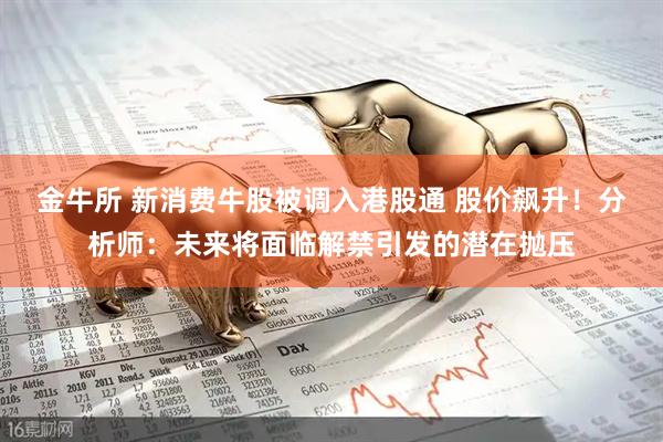 金牛所 新消费牛股被调入港股通 股价飙升！分析师：未来将面临解禁引发的潜在抛压