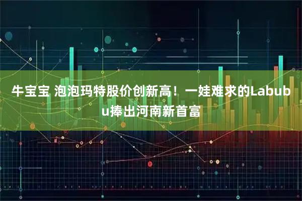 牛宝宝 泡泡玛特股价创新高！一娃难求的Labubu捧出河南新首富