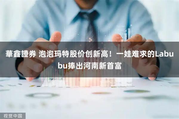 華鑫證券 泡泡玛特股价创新高！一娃难求的Labubu捧出河南新首富