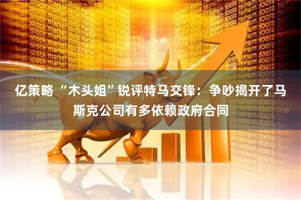 亿策略 “木头姐”锐评特马交锋：争吵揭开了马斯克公司有多依赖政府合同