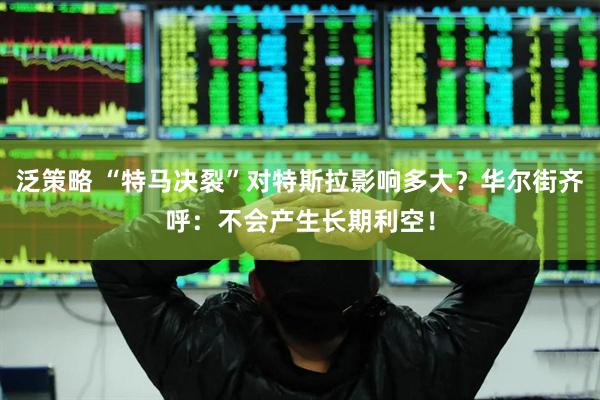 泛策略 “特马决裂”对特斯拉影响多大？华尔街齐呼：不会产生长期利空！