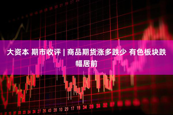 大资本 期市收评 | 商品期货涨多跌少 有色板块跌幅居前