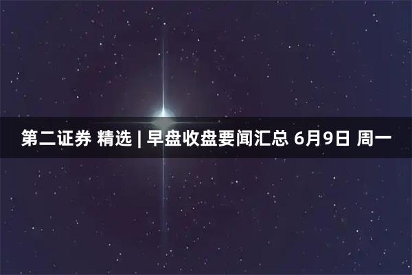 第二证券 精选 | 早盘收盘要闻汇总 6月9日 周一