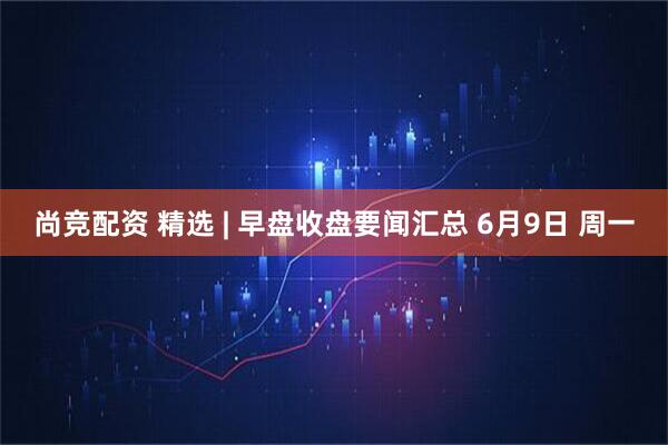 尚竞配资 精选 | 早盘收盘要闻汇总 6月9日 周一