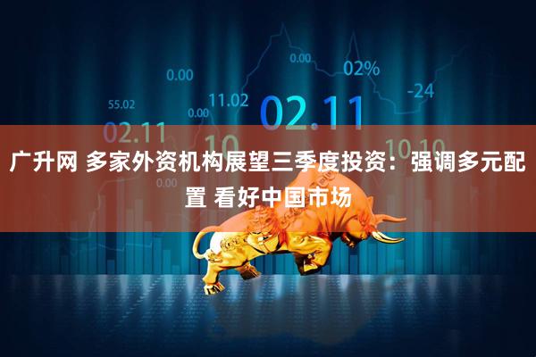 广升网 多家外资机构展望三季度投资：强调多元配置 看好中国市场