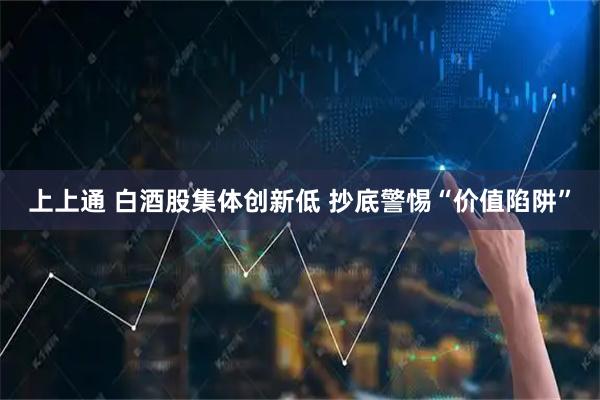 上上通 白酒股集体创新低 抄底警惕“价值陷阱”