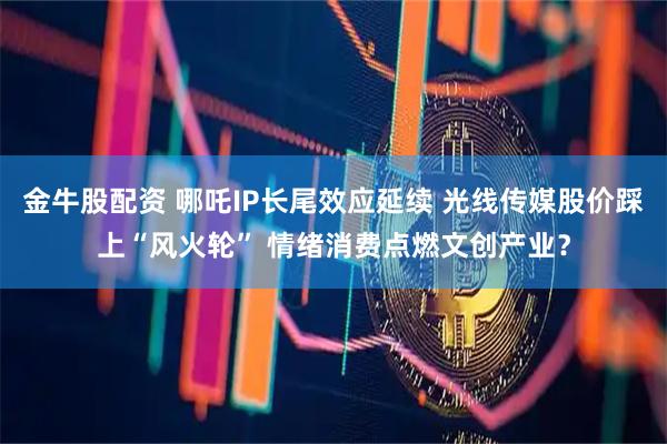 金牛股配资 哪吒IP长尾效应延续 光线传媒股价踩上“风火轮” 情绪消费点燃文创产业？