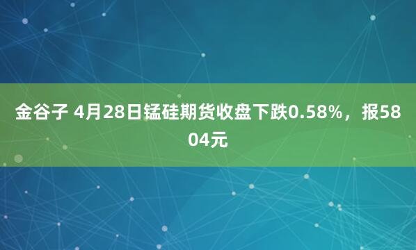 金谷子 4月28日锰硅期货收盘下跌0.58%，报5804元