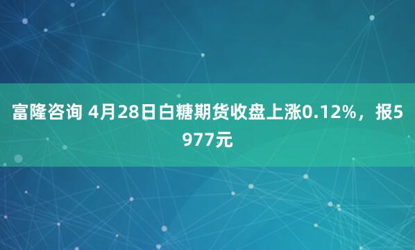富隆咨询 4月28日白糖期货收盘上涨0.12%，报5977元