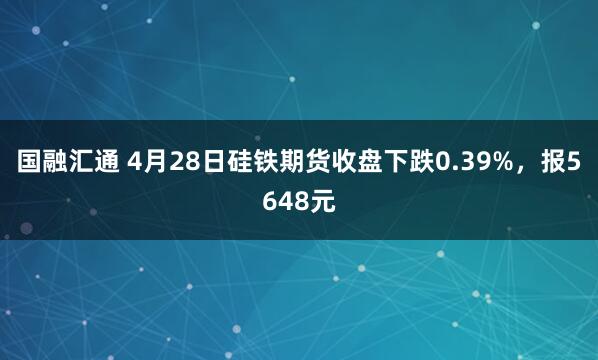 国融汇通 4月28日硅铁期货收盘下跌0.39%，报5648元