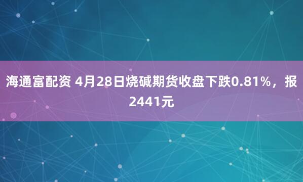 海通富配资 4月28日烧碱期货收盘下跌0.81%，报2441元