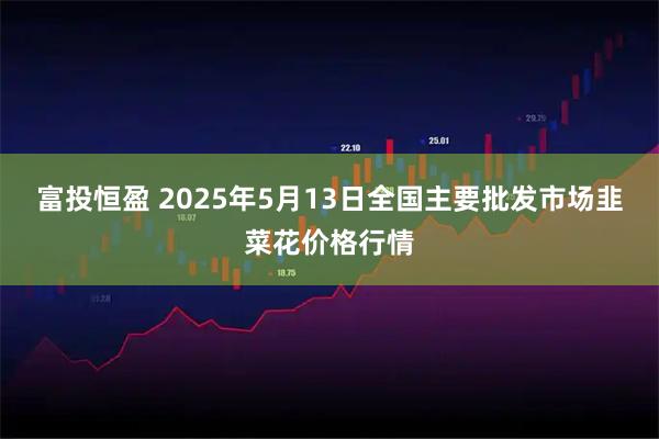 富投恒盈 2025年5月13日全国主要批发市场韭菜花价格行情