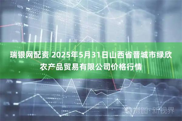 瑞银网配资 2025年5月31日山西省晋城市绿欣农产品贸易有限公司价格行情