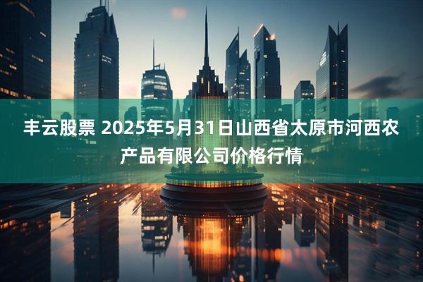 丰云股票 2025年5月31日山西省太原市河西农产品有限公司价格行情
