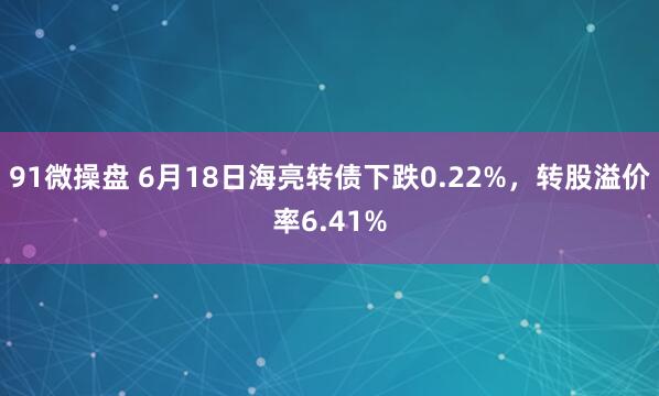 91微操盘 6月18日海亮转债下跌0.22%，转股溢价率6.41%