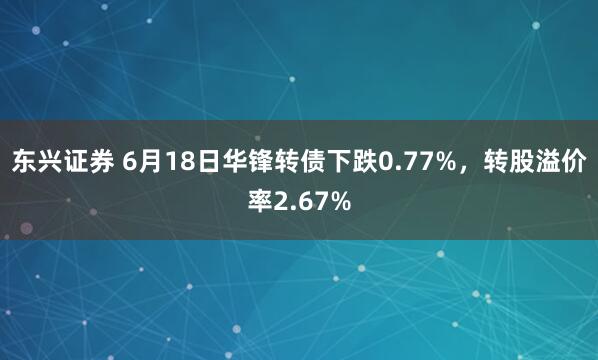 东兴证券 6月18日华锋转债下跌0.77%，转股溢价率2.67%