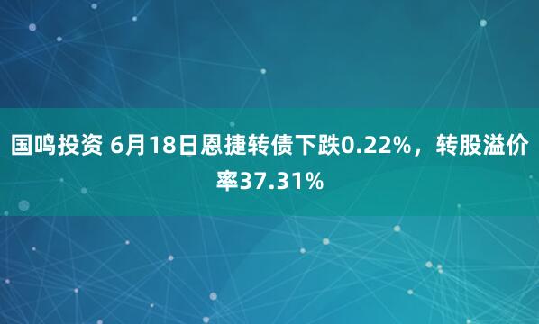 国鸣投资 6月18日恩捷转债下跌0.22%，转股溢价率37.31%