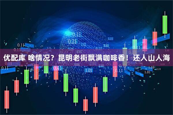 优配库 啥情况？昆明老街飘满咖啡香！还人山人海