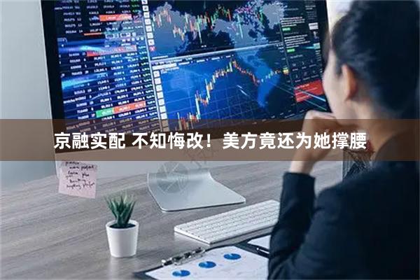 京融实配 不知悔改！美方竟还为她撑腰