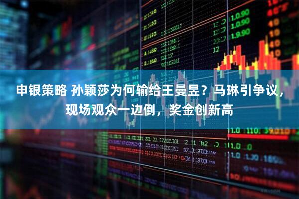 申银策略 孙颖莎为何输给王曼昱？马琳引争议，现场观众一边倒，奖金创新高