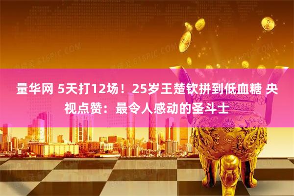 量华网 5天打12场！25岁王楚钦拼到低血糖 央视点赞：最令人感动的圣斗士