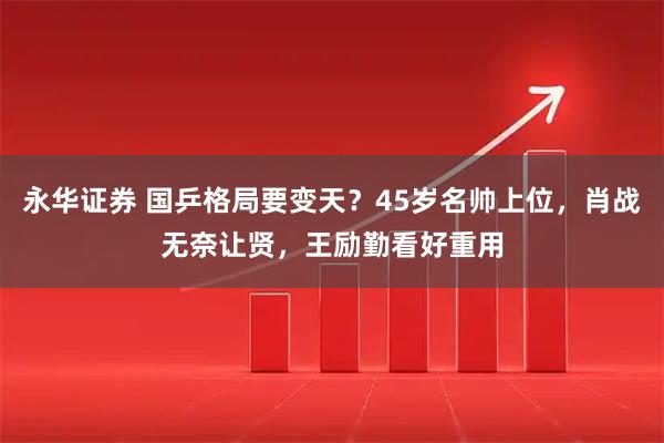 永华证券 国乒格局要变天？45岁名帅上位，肖战无奈让贤，王励勤看好重用