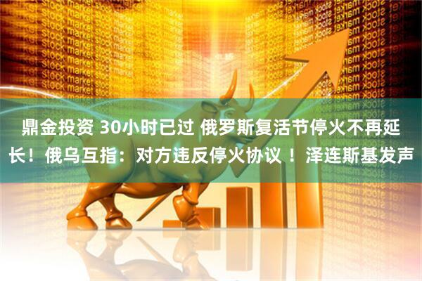 鼎金投资 30小时已过 俄罗斯复活节停火不再延长！俄乌互指：对方违反停火协议 ！泽连斯基发声