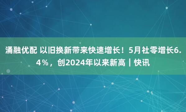 涌融优配 以旧换新带来快速增长！5月社零增长6.4％，创2024年以来新高｜快讯
