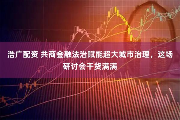 浩广配资 共商金融法治赋能超大城市治理，这场研讨会干货满满
