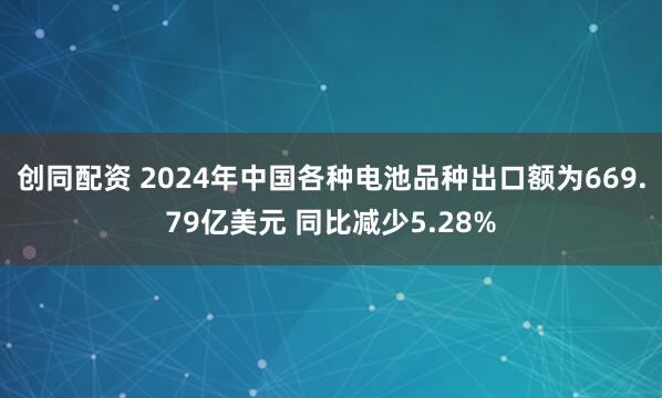 创同配资 2024年中国各种电池品种出口额为669.79亿美元 同比减少5.28%