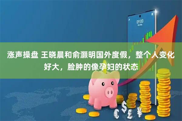 涨声操盘 王晓晨和俞灏明国外度假，整个人变化好大，脸肿的像孕妇的状态