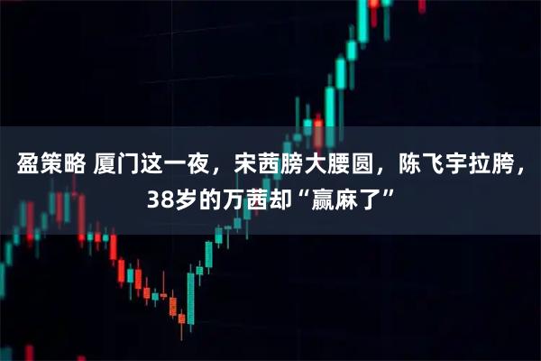 盈策略 厦门这一夜，宋茜膀大腰圆，陈飞宇拉胯，38岁的万茜却“赢麻了”