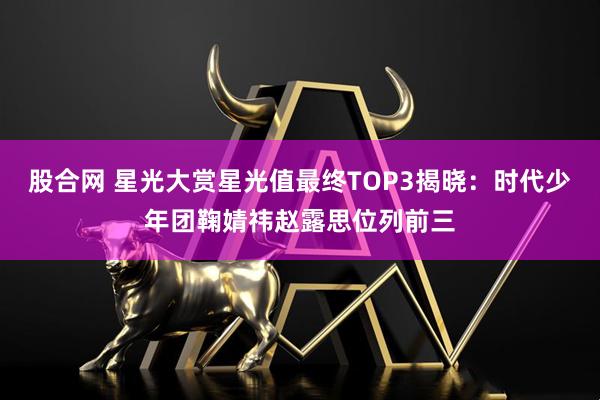 股合网 星光大赏星光值最终TOP3揭晓：时代少年团鞠婧祎赵露思位列前三