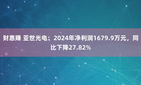 财惠赚 亚世光电：2024年净利润1679.9万元，同比下降27.82%