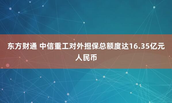 东方财通 中信重工对外担保总额度达16.35亿元人民币