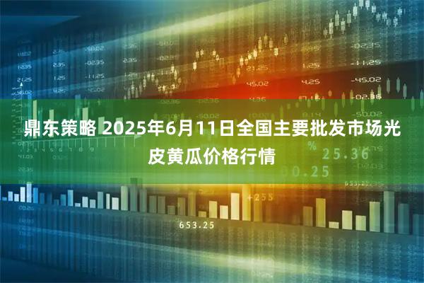 鼎东策略 2025年6月11日全国主要批发市场光皮黄瓜价格行情