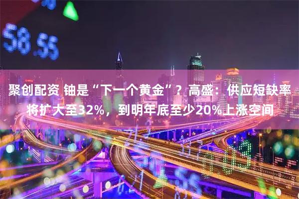 聚创配资 铀是“下一个黄金”？高盛：供应短缺率将扩大至32%，到明年底至少20%上涨空间
