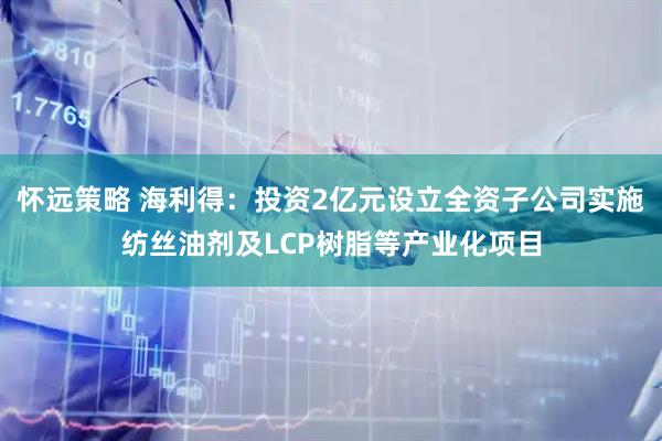 怀远策略 海利得：投资2亿元设立全资子公司实施纺丝油剂及LCP树脂等产业化项目