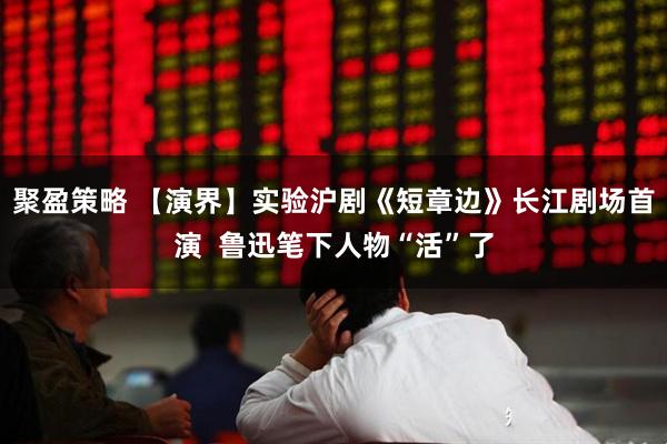 聚盈策略 【演界】实验沪剧《短章边》长江剧场首演  鲁迅笔下人物“活”了