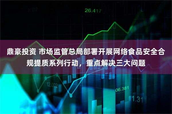 鼎豪投资 市场监管总局部署开展网络食品安全合规提质系列行动，重点解决三大问题