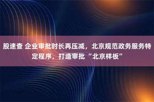 股速查 企业审批时长再压减，北京规范政务服务特定程序，打造审批 “北京样板”