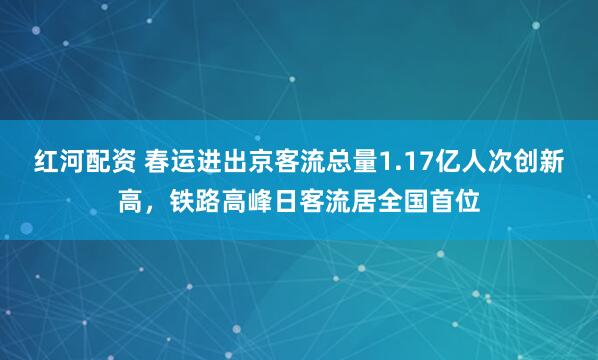 红河配资 春运进出京客流总量1.17亿人次创新高，铁路高峰日客流居全国首位