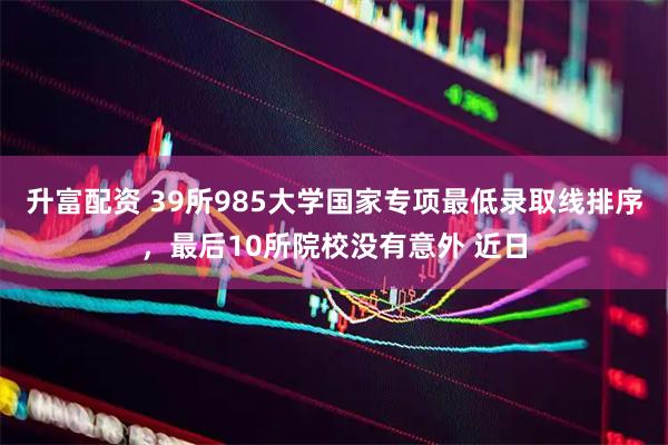 升富配资 39所985大学国家专项最低录取线排序，最后10所院校没有意外 近日