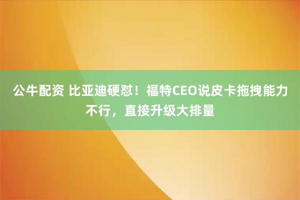 公牛配资 比亚迪硬怼！福特CEO说皮卡拖拽能力不行，直接升级大排量